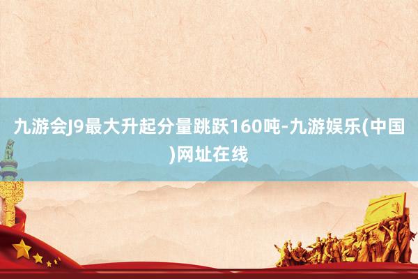 九游会J9最大升起分量跳跃160吨-九游娱乐(中国)网址在线