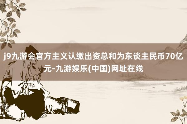 j9九游会官方主义认缴出资总和为东谈主民币70亿元-九游娱乐(中国)网址在线
