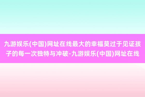 九游娱乐(中国)网址在线最大的幸福莫过于见证孩子的每一次独特与冲破-九游娱乐(中国)网址在线