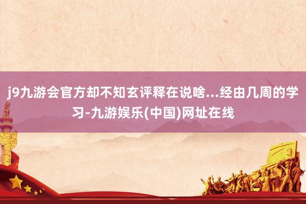 j9九游会官方却不知玄评释在说啥...经由几周的学习-九游娱乐(中国)网址在线