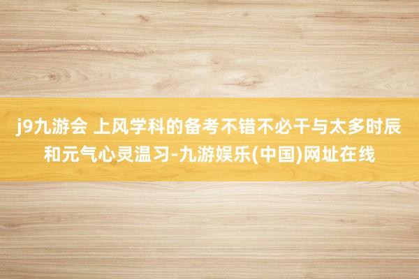 j9九游会 上风学科的备考不错不必干与太多时辰和元气心灵温习-九游娱乐(中国)网址在线