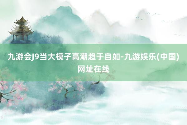 九游会J9当大模子高潮趋于自如-九游娱乐(中国)网址在线