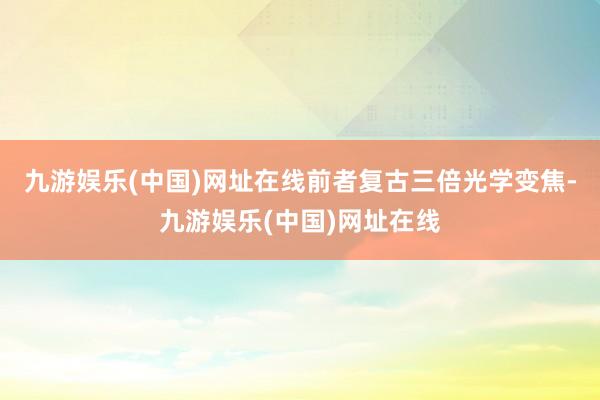 九游娱乐(中国)网址在线前者复古三倍光学变焦-九游娱乐(中国)网址在线