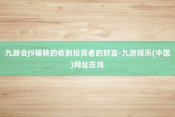 九游会J9辗转的收割投资者的财富-九游娱乐(中国)网址在线