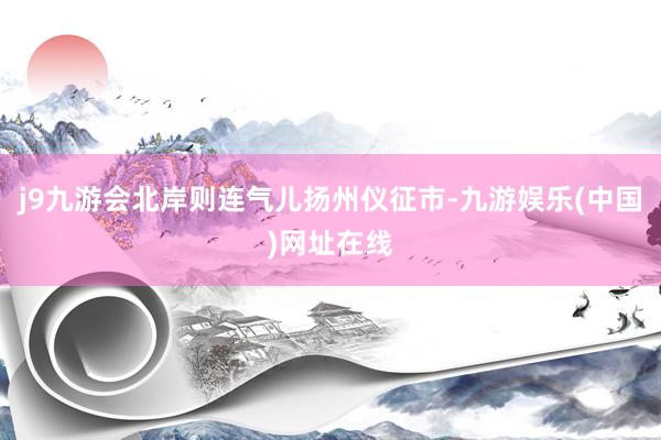 j9九游会北岸则连气儿扬州仪征市-九游娱乐(中国)网址在线