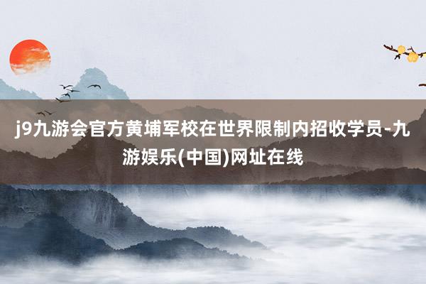 j9九游会官方黄埔军校在世界限制内招收学员-九游娱乐(中国)网址在线