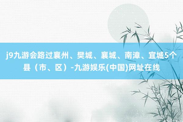j9九游会路过襄州、樊城、襄城、南漳、宜城5个县（市、区）-九游娱乐(中国)网址在线