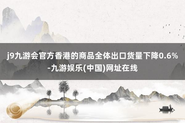 j9九游会官方香港的商品全体出口货量下降0.6%-九游娱乐(中国)网址在线