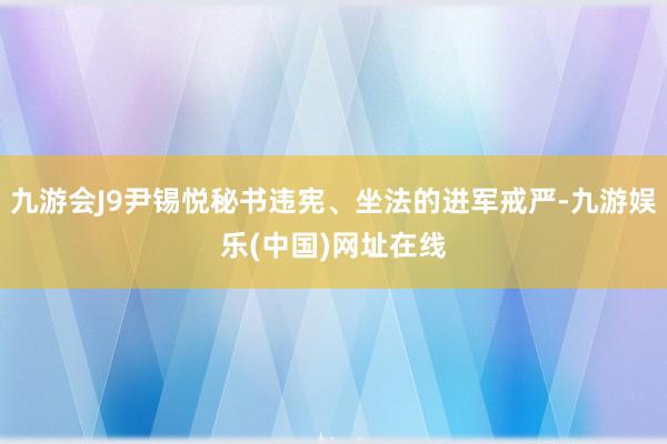 九游会J9尹锡悦秘书违宪、坐法的进军戒严-九游娱乐(中国)网址在线