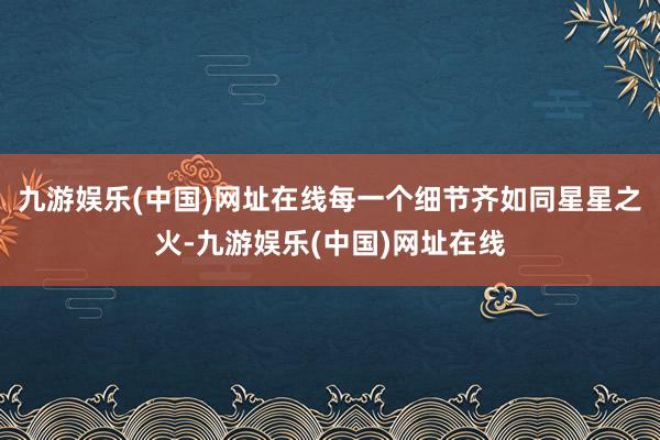 九游娱乐(中国)网址在线每一个细节齐如同星星之火-九游娱乐(中国)网址在线