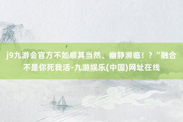 j9九游会官方不如顺其当然、幽静濒临！? “融合不是你死我活-九游娱乐(中国)网址在线