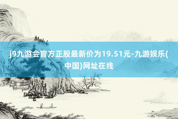 j9九游会官方正股最新价为19.51元-九游娱乐(中国)网址在线