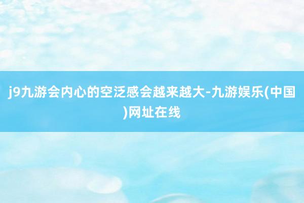j9九游会内心的空泛感会越来越大-九游娱乐(中国)网址在线