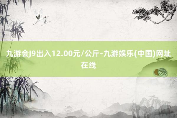 九游会J9出入12.00元/公斤-九游娱乐(中国)网址在线