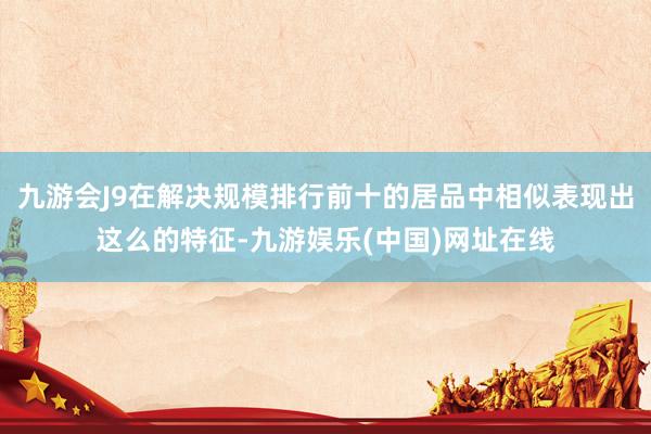 九游会J9在解决规模排行前十的居品中相似表现出这么的特征-九游娱乐(中国)网址在线