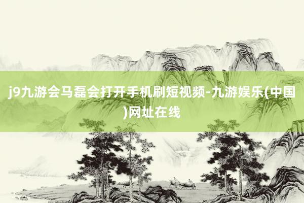 j9九游会马磊会打开手机刷短视频-九游娱乐(中国)网址在线