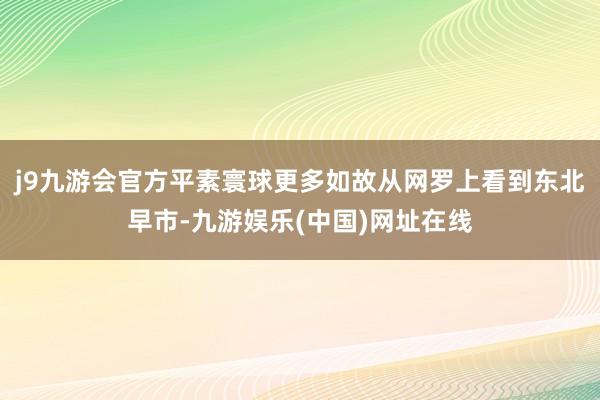 j9九游会官方平素寰球更多如故从网罗上看到东北早市-九游娱乐(中国)网址在线