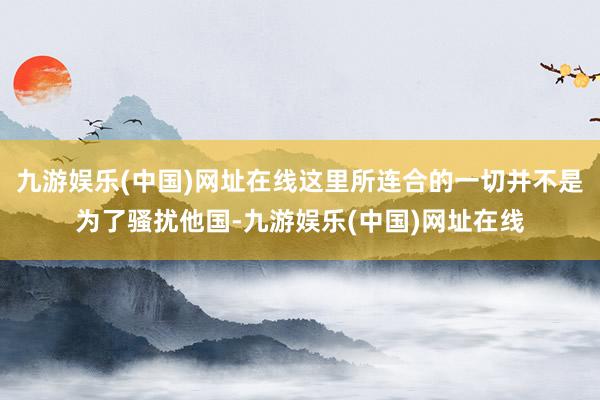九游娱乐(中国)网址在线这里所连合的一切并不是为了骚扰他国-九游娱乐(中国)网址在线