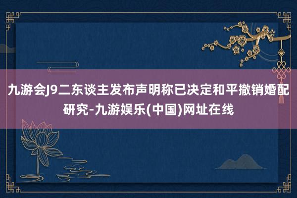 九游会J9二东谈主发布声明称已决定和平撤销婚配研究-九游娱乐(中国)网址在线