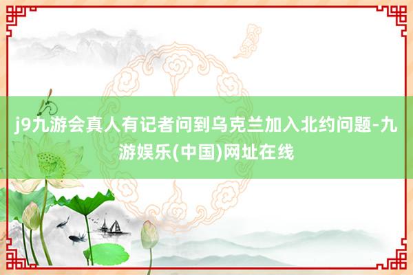 j9九游会真人有记者问到乌克兰加入北约问题-九游娱乐(中国)网址在线