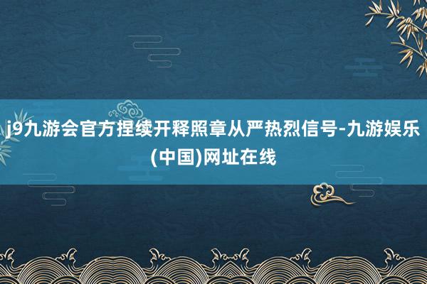 j9九游会官方捏续开释照章从严热烈信号-九游娱乐(中国)网址在线