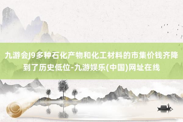 九游会J9多种石化产物和化工材料的市集价钱齐降到了历史低位-九游娱乐(中国)网址在线