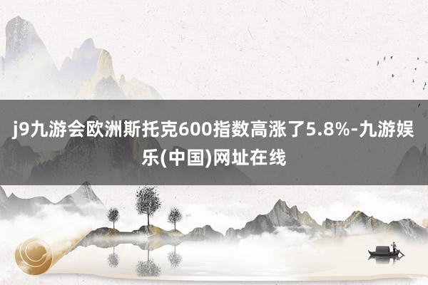j9九游会欧洲斯托克600指数高涨了5.8%-九游娱乐(中国)网址在线
