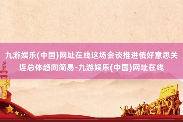 九游娱乐(中国)网址在线这场会谈推进俄好意思关连总体趋向简易-九游娱乐(中国)网址在线