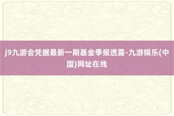 j9九游会凭据最新一期基金季报透露-九游娱乐(中国)网址在线