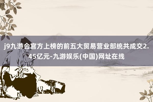 j9九游会官方上榜的前五大贸易营业部统共成交2.45亿元-九游娱乐(中国)网址在线