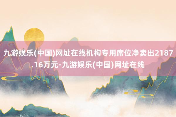 九游娱乐(中国)网址在线机构专用席位净卖出2187.16万元-九游娱乐(中国)网址在线