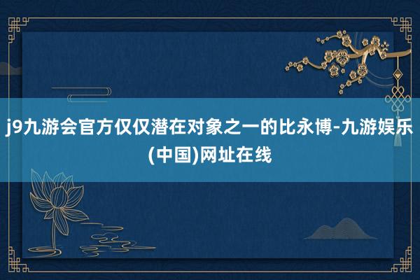 j9九游会官方仅仅潜在对象之一的比永博-九游娱乐(中国)网址在线