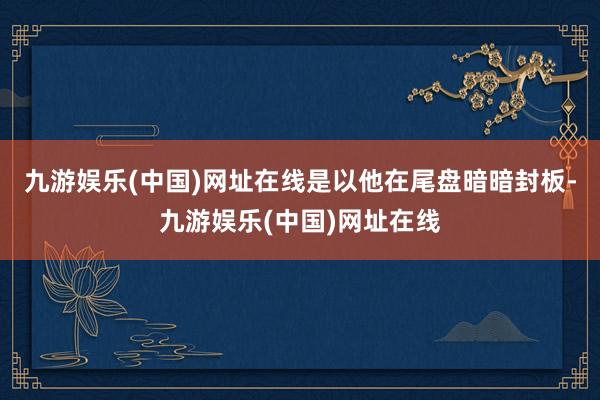九游娱乐(中国)网址在线是以他在尾盘暗暗封板-九游娱乐(中国)网址在线