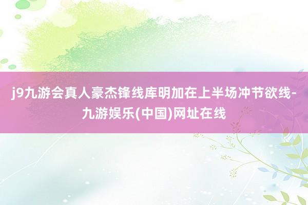 j9九游会真人豪杰锋线库明加在上半场冲节欲线-九游娱乐(中国)网址在线