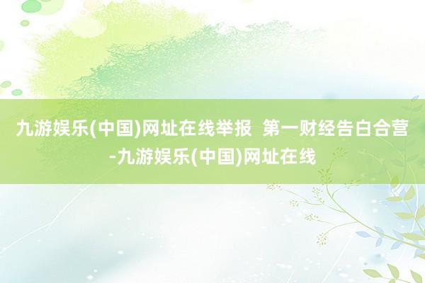 九游娱乐(中国)网址在线举报  第一财经告白合营-九游娱乐(中国)网址在线