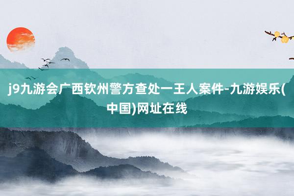 j9九游会广西钦州警方查处一王人案件-九游娱乐(中国)网址在线