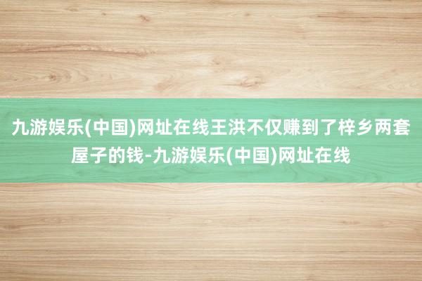 九游娱乐(中国)网址在线王洪不仅赚到了梓乡两套屋子的钱-九游娱乐(中国)网址在线