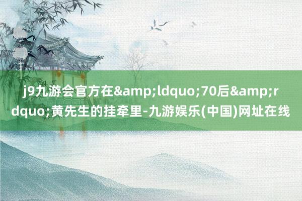 j9九游会官方在&ldquo;70后&rdquo;黄先生的挂牵里-九游娱乐(中国)网址在线