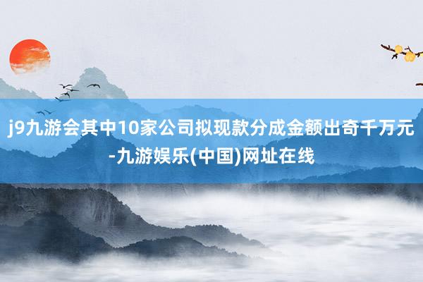 j9九游会其中10家公司拟现款分成金额出奇千万元-九游娱乐(中国)网址在线