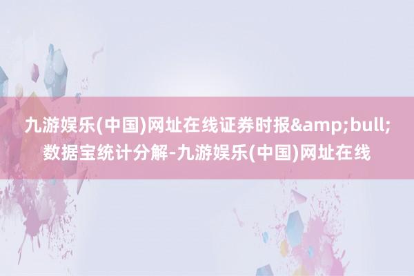 九游娱乐(中国)网址在线证券时报&bull;数据宝统计分解-九游娱乐(中国)网址在线