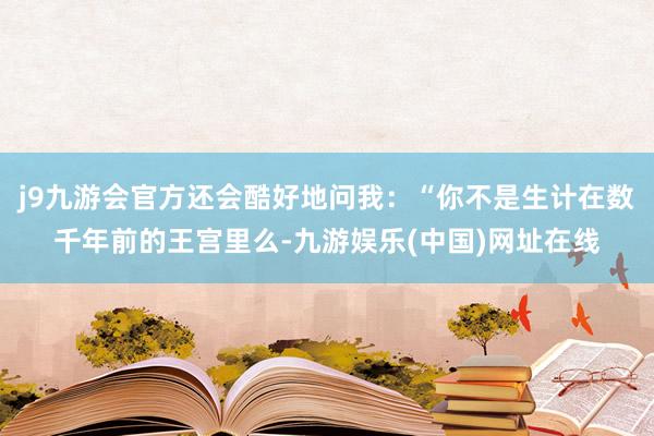 j9九游会官方还会酷好地问我：“你不是生计在数千年前的王宫里么-九游娱乐(中国)网址在线