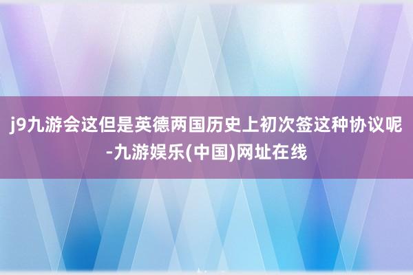 j9九游会这但是英德两国历史上初次签这种协议呢-九游娱乐(中国)网址在线