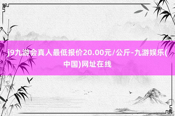 j9九游会真人最低报价20.00元/公斤-九游娱乐(中国)网址在线