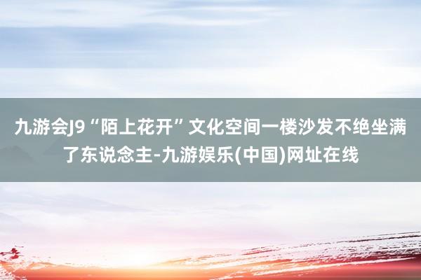 九游会J9“陌上花开”文化空间一楼沙发不绝坐满了东说念主-九游娱乐(中国)网址在线