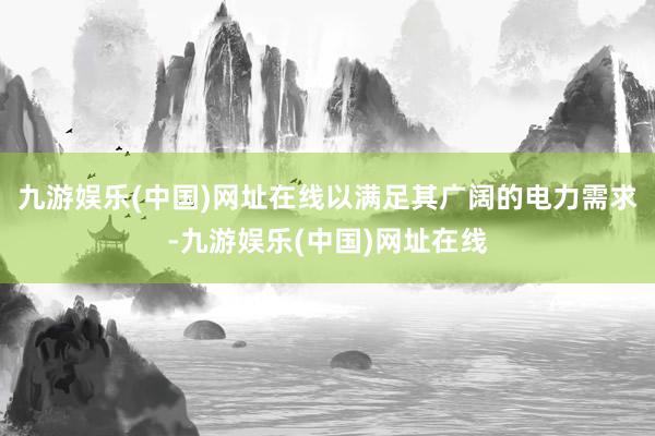 九游娱乐(中国)网址在线以满足其广阔的电力需求-九游娱乐(中国)网址在线